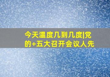 今天温度几到几度|党的+五大召开会议人先